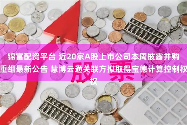 锦富配资平台 近20家A股上市公司本周披露并购重组最新公告 慧博云通关联方拟取得宝德计算控制权