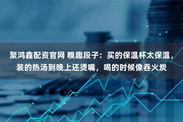 聚鸿鑫配资官网 糗趣段子：买的保温杯太保温，装的热汤到晚上还烫嘴，喝的时候像吞火炭