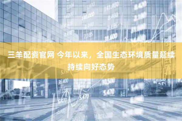 三羊配资官网 今年以来，全国生态环境质量延续持续向好态势
