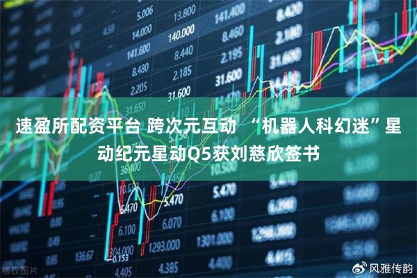 速盈所配资平台 跨次元互动  “机器人科幻迷”星动纪元星动Q5获刘慈欣签书