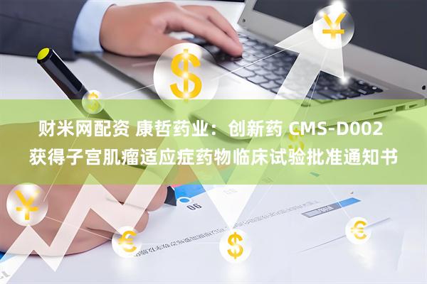 财米网配资 康哲药业：创新药 CMS-D002 获得子宫肌瘤适应症药物临床试验批准通知书