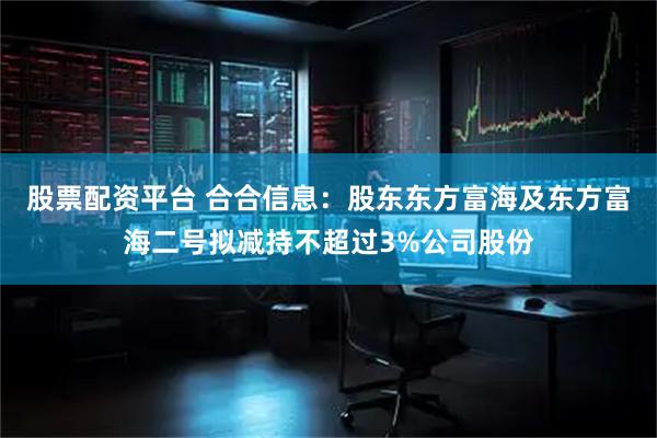 股票配资平台 合合信息：股东东方富海及东方富海二号拟减持不超过3%公司股份