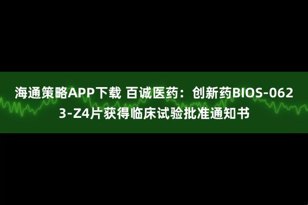 海通策略APP下载 百诚医药：创新药BIOS-0623-Z4片获得临床试验批准通知书
