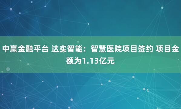 中赢金融平台 达实智能：智慧医院项目签约 项目金额为1.13亿元