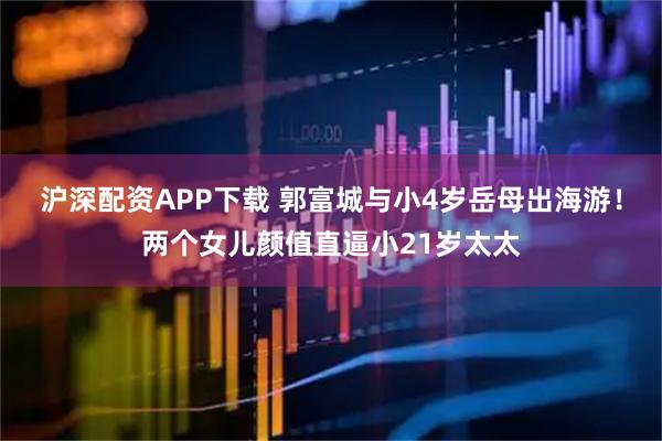 沪深配资APP下载 郭富城与小4岁岳母出海游！两个女儿颜值直逼小21岁太太