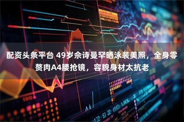 配资头条平台 49岁佘诗曼罕晒泳装美照，全身零赘肉A4腰抢镜，容貌身材太抗老