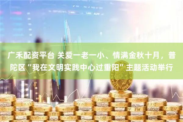 广禾配资平台 关爱一老一小、情满金秋十月，普陀区“我在文明实践中心过重阳”主题活动举行
