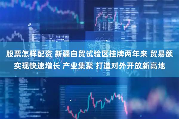 股票怎样配资 新疆自贸试验区挂牌两年来 贸易额实现快速增长 产业集聚 打造对外开放新高地