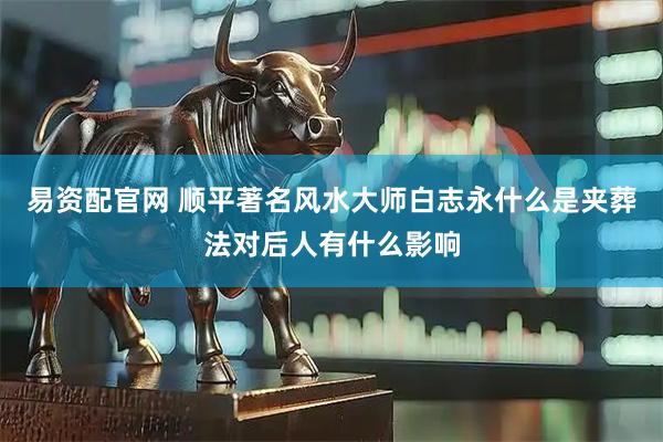 易资配官网 顺平著名风水大师白志永什么是夹葬法对后人有什么影响