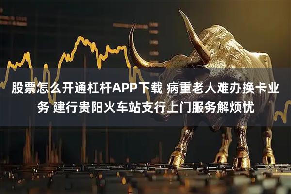 股票怎么开通杠杆APP下载 病重老人难办换卡业务 建行贵阳火车站支行上门服务解烦忧