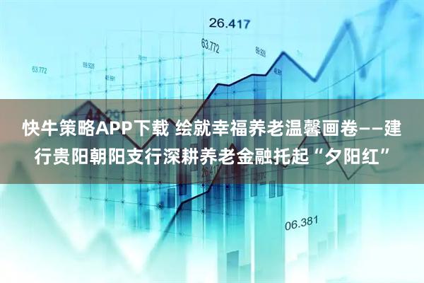 快牛策略APP下载 绘就幸福养老温馨画卷——建行贵阳朝阳支行深耕养老金融托起“夕阳红”