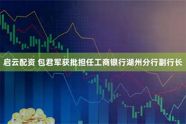 启云配资 包君军获批担任工商银行湖州分行副行长