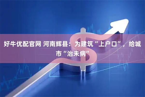 好牛优配官网 河南辉县：为建筑“上户口”，给城市“治未病”