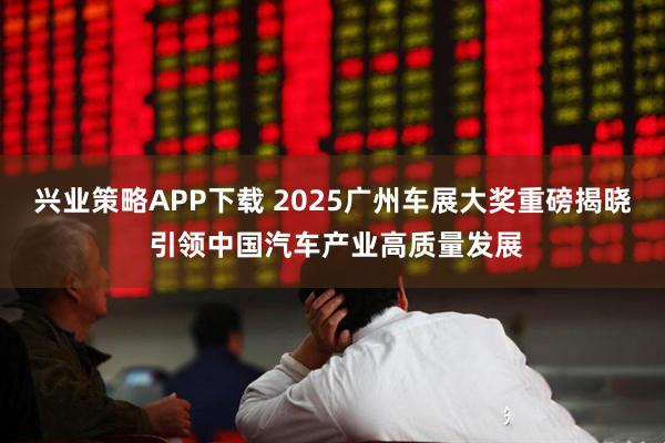 兴业策略APP下载 2025广州车展大奖重磅揭晓 引领中国汽车产业高质量发展