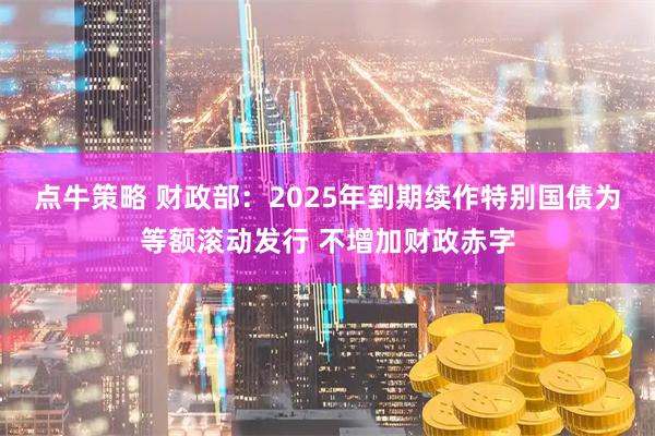 点牛策略 财政部：2025年到期续作特别国债为等额滚动发行 不增加财政赤字
