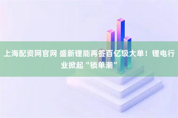 上海配资网官网 盛新锂能再签百亿级大单！锂电行业掀起“锁单潮”