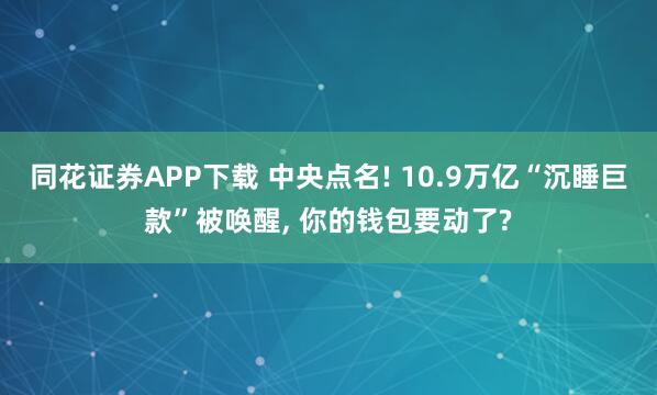 同花证券APP下载 中央点名! 10.9万亿“沉睡巨款”被唤醒, 你的钱包要动了?