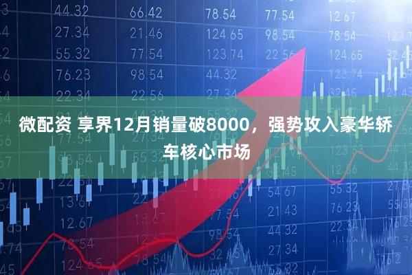 微配资 享界12月销量破8000，强势攻入豪华轿车核心市场