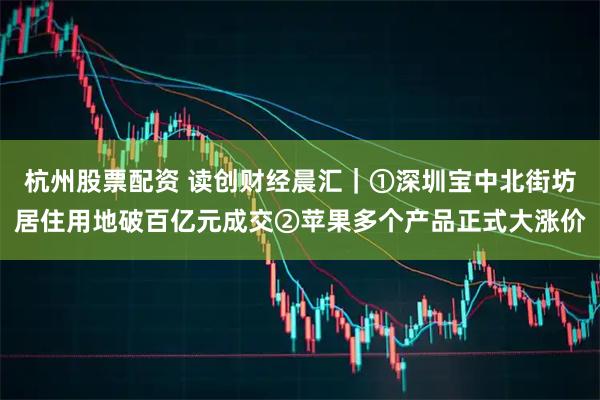杭州股票配资 读创财经晨汇｜①深圳宝中北街坊居住用地破百亿元成交②苹果多个产品正式大涨价